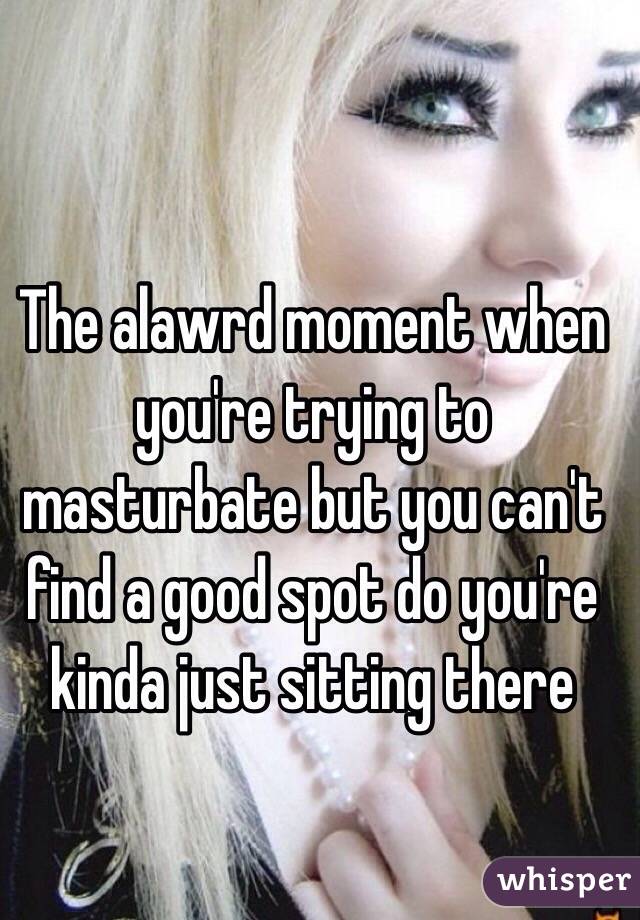 The alawrd moment when you're trying to masturbate but you can't find a good spot do you're kinda just sitting there