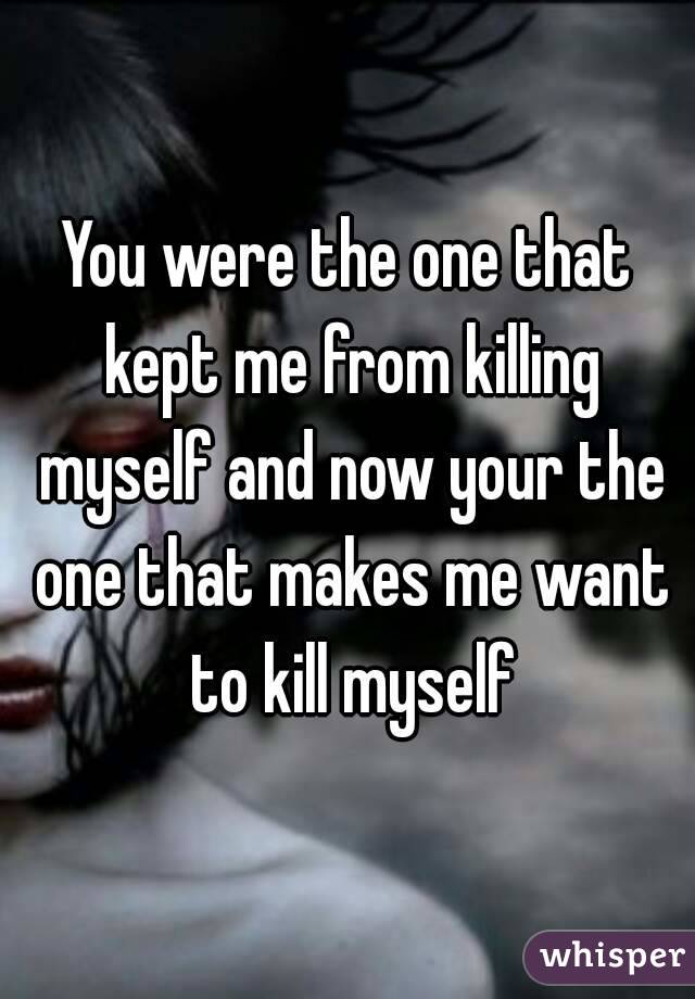 You were the one that kept me from killing myself and now your the one that makes me want to kill myself