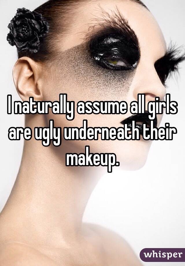 I naturally assume all girls are ugly underneath their makeup.