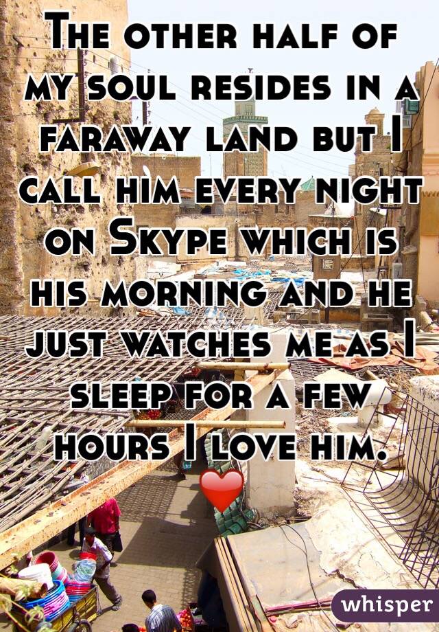 The other half of my soul resides in a faraway land but I call him every night on Skype which is his morning and he just watches me as I sleep for a few hours I love him.
❤️