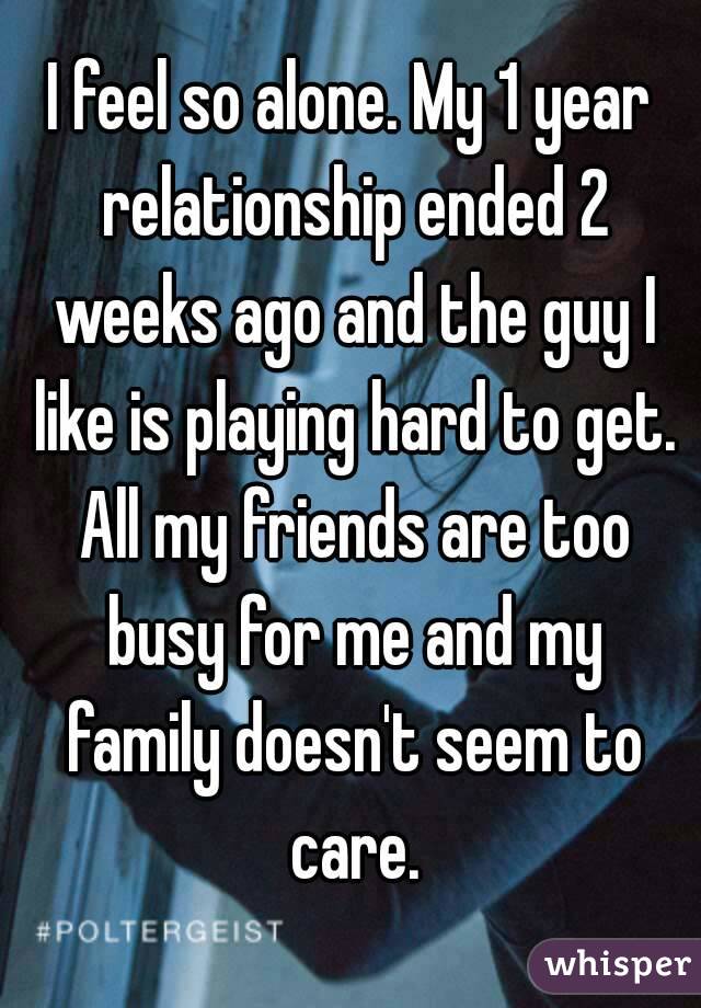 I feel so alone. My 1 year relationship ended 2 weeks ago and the guy I like is playing hard to get. All my friends are too busy for me and my family doesn't seem to care.