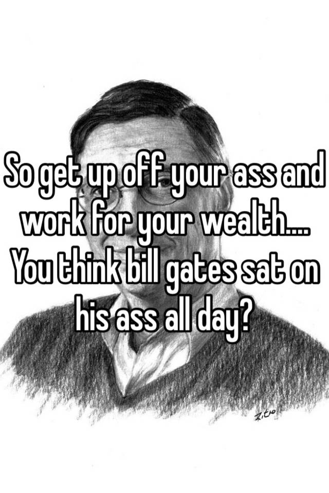 So Get Up Off Your Ass And Work For Your Wealth You Think Bill