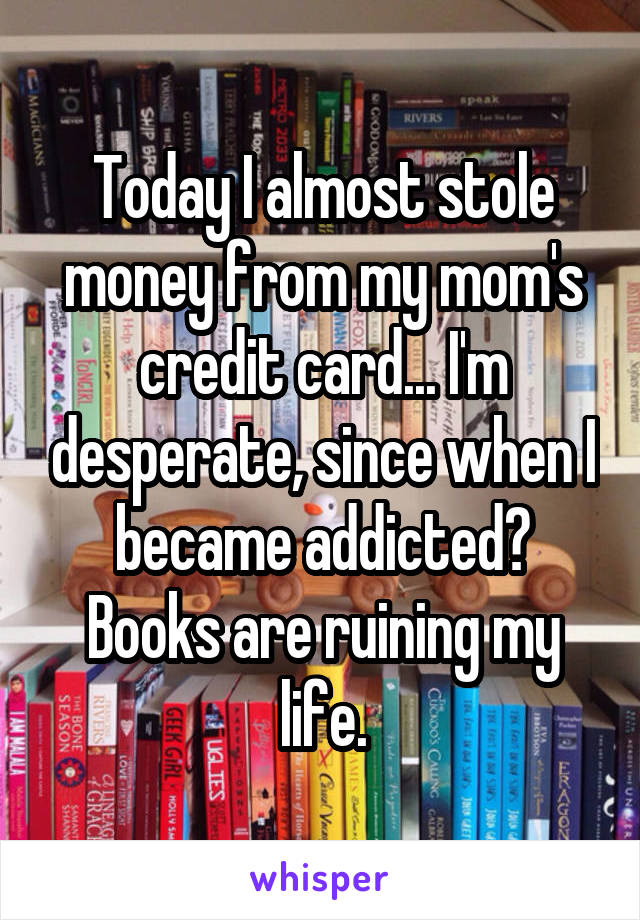 Today I almost stole money from my mom's credit card... I'm desperate, since when I became addicted? Books are ruining my life.