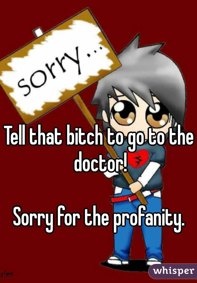 Tell that bitch to go to the doctor!

Sorry for the profanity.
