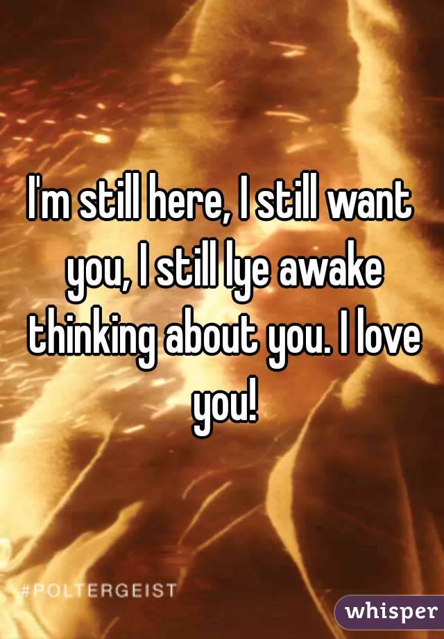 I'm still here, I still want you, I still lye awake thinking about you. I love you!