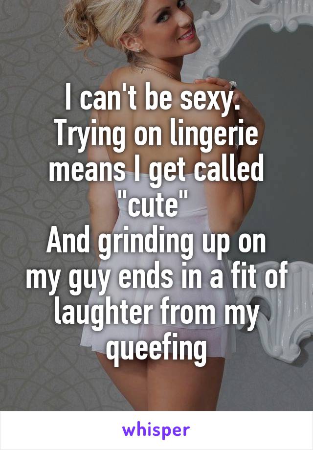I can't be sexy. 
Trying on lingerie means I get called "cute" 
And grinding up on my guy ends in a fit of laughter from my queefing