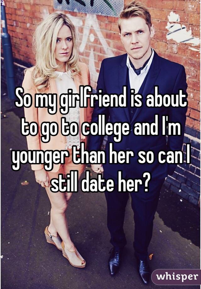 So my girlfriend is about to go to college and I'm younger than her so can I still date her? 