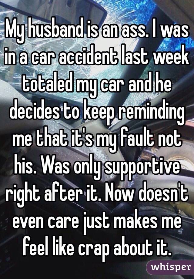 My husband is an ass. I was in a car accident last week totaled my car and he decides to keep reminding me that it's my fault not his. Was only supportive right after it. Now doesn't even care just makes me feel like crap about it. 