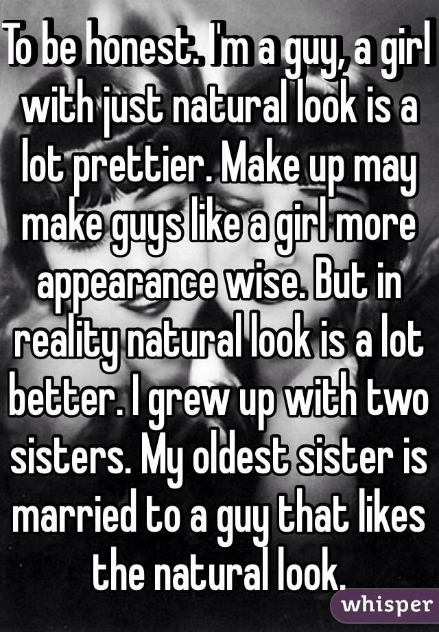 To be honest. I'm a guy, a girl with just natural look is a lot prettier. Make up may make guys like a girl more appearance wise. But in reality natural look is a lot better. I grew up with two sisters. My oldest sister is married to a guy that likes the natural look. 