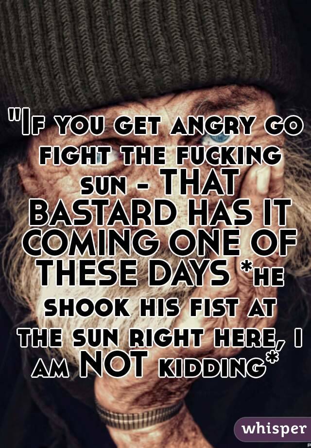 "If you get angry go fight the fucking sun - THAT BASTARD HAS IT COMING ONE OF THESE DAYS *he shook his fist at the sun right here, i am NOT kidding* 