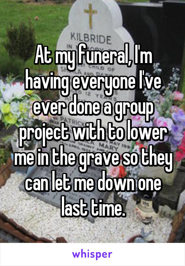 At my funeral, I'm having everyone I've ever done a group project with to lower me in the grave so they can let me down one last time.