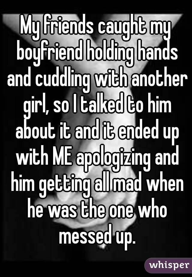My friends caught my boyfriend holding hands and cuddling with another girl, so I talked to him about it and it ended up with ME apologizing and him getting all mad when he was the one who messed up.