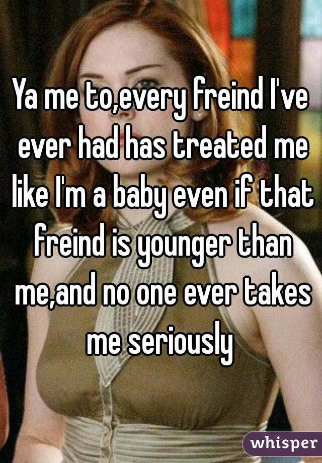 Ya me to,every freind I've ever had has treated me like I'm a baby even if that freind is younger than me,and no one ever takes me seriously 