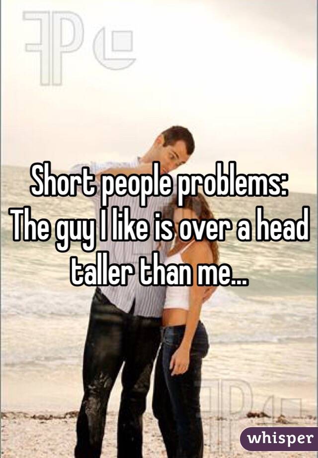 Short people problems:
The guy I like is over a head taller than me...
