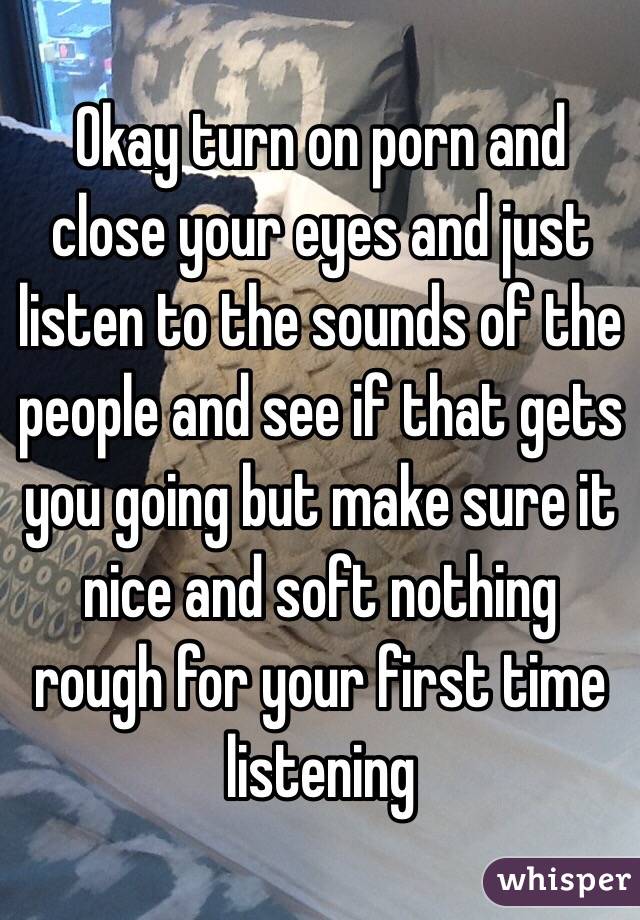 Okay turn on porn and close your eyes and just listen to the sounds of the people and see if that gets you going but make sure it nice and soft nothing rough for your first time listening 