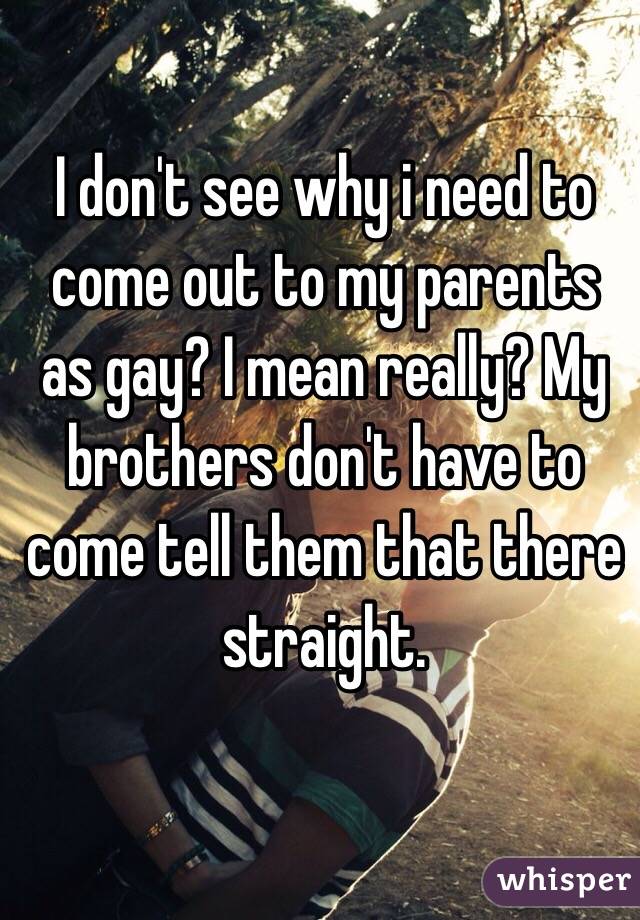 I don't see why i need to come out to my parents as gay? I mean really? My brothers don't have to come tell them that there straight.