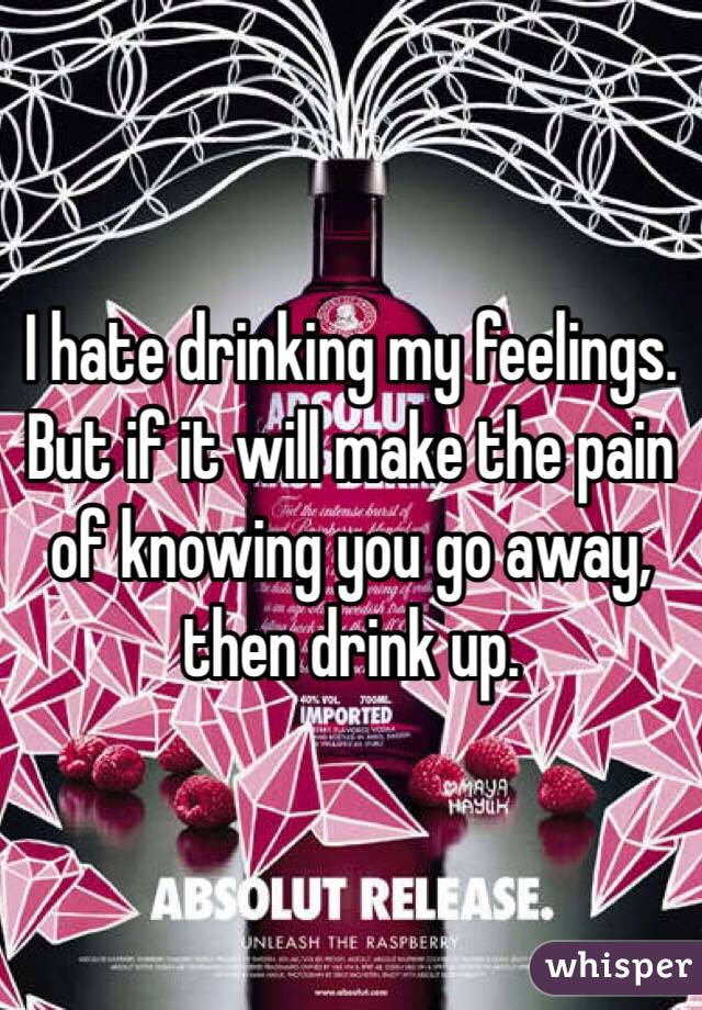 I hate drinking my feelings. But if it will make the pain of knowing you go away, then drink up. 
