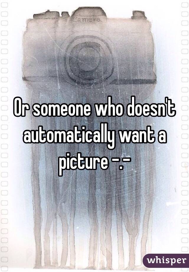 Or someone who doesn't automatically want a picture -.-
