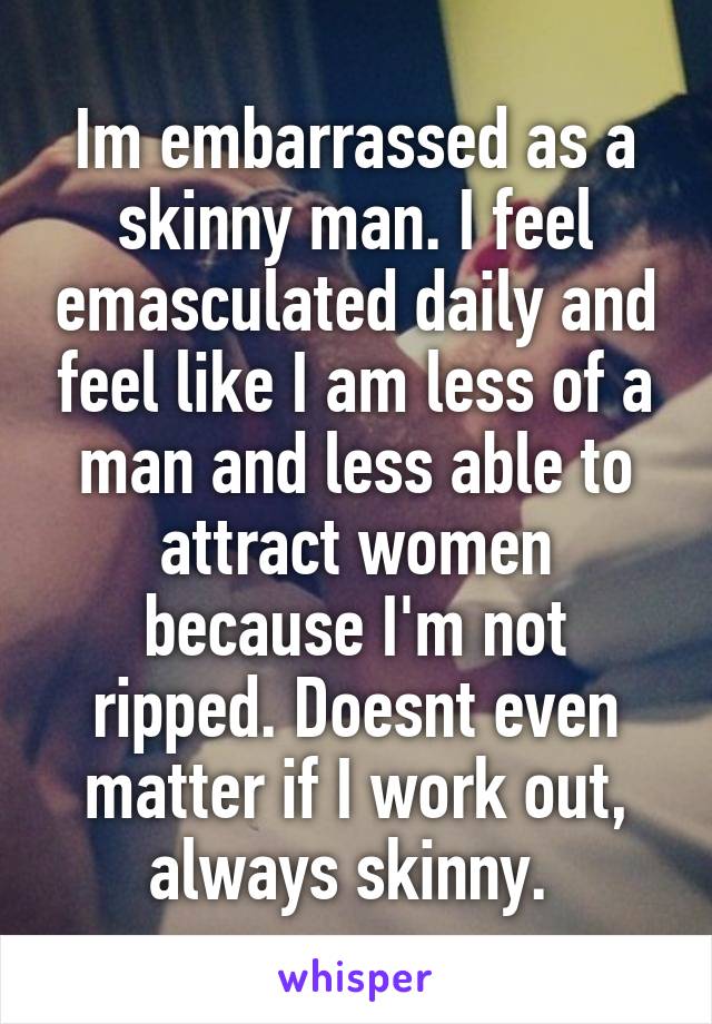 Im embarrassed as a skinny man. I feel emasculated daily and feel like I am less of a man and less able to attract women because I'm not ripped. Doesnt even matter if I work out, always skinny. 