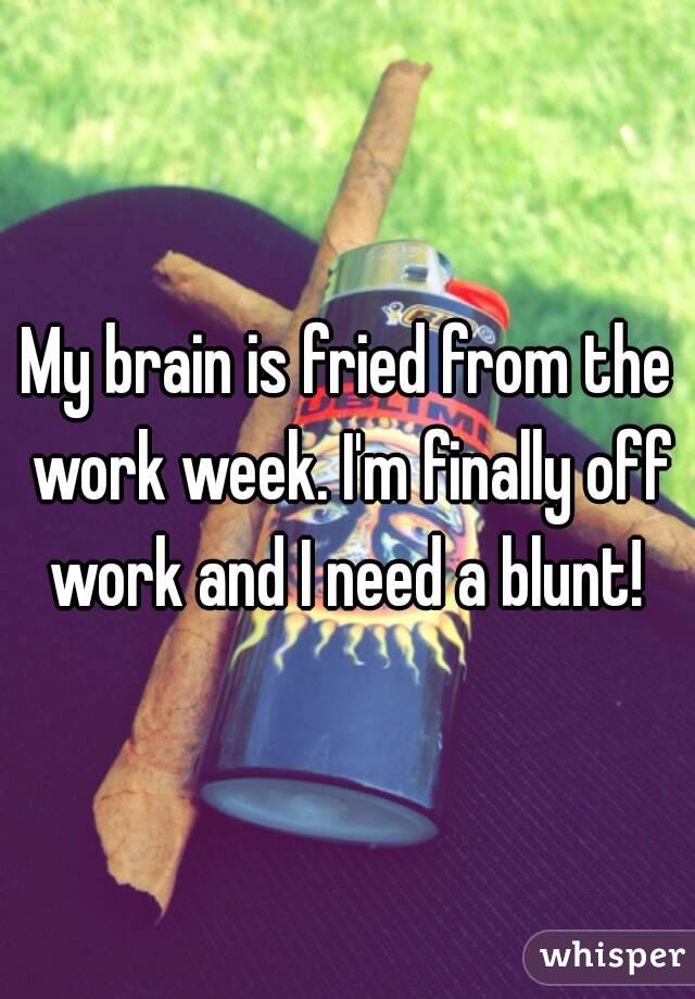 My brain is fried from the work week. I'm finally off work and I need a blunt! 