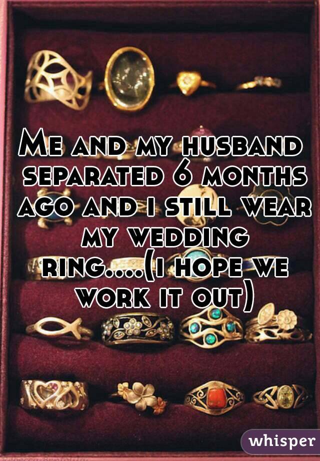 Me and my husband separated 6 months ago and i still wear my wedding ring....(i hope we work it out)