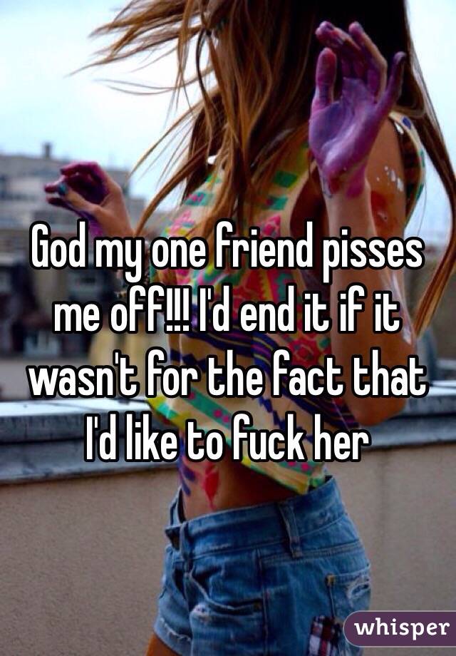 God my one friend pisses me off!!! I'd end it if it wasn't for the fact that I'd like to fuck her