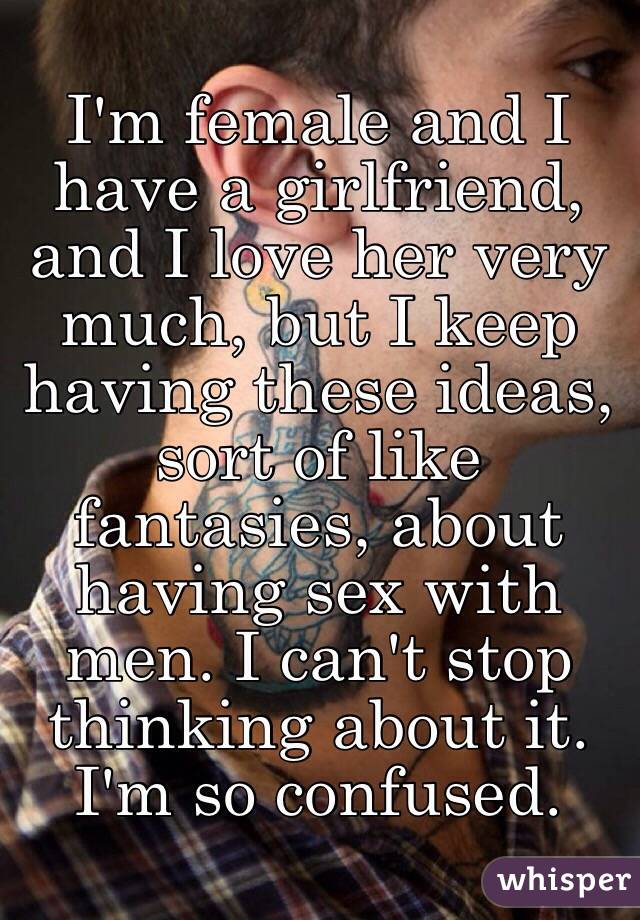 I'm female and I have a girlfriend, and I love her very much, but I keep having these ideas, sort of like fantasies, about having sex with men. I can't stop thinking about it. I'm so confused. 