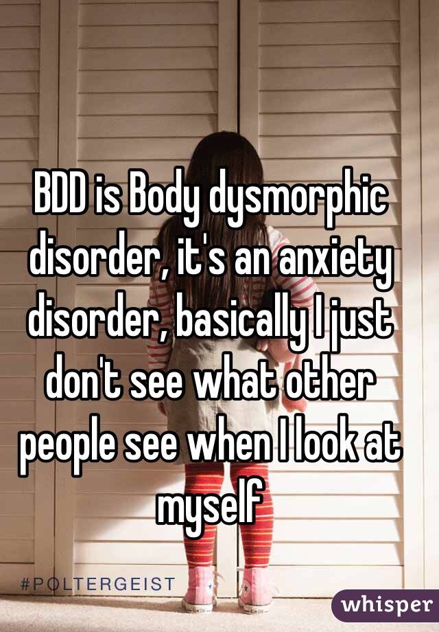 BDD is Body dysmorphic disorder, it's an anxiety disorder, basically I just don't see what other people see when I look at myself 