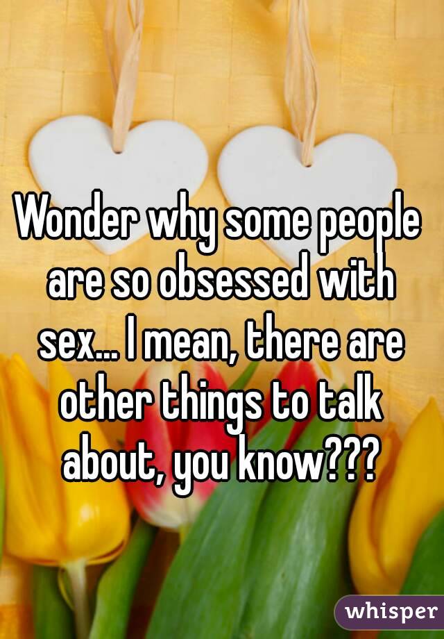 Wonder why some people are so obsessed with sex... I mean, there are other things to talk about, you know???