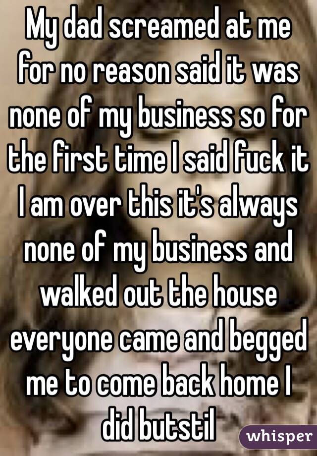 My dad screamed at me for no reason said it was none of my business so for the first time I said fuck it I am over this it's always none of my business and walked out the house everyone came and begged me to come back home I did butstil
