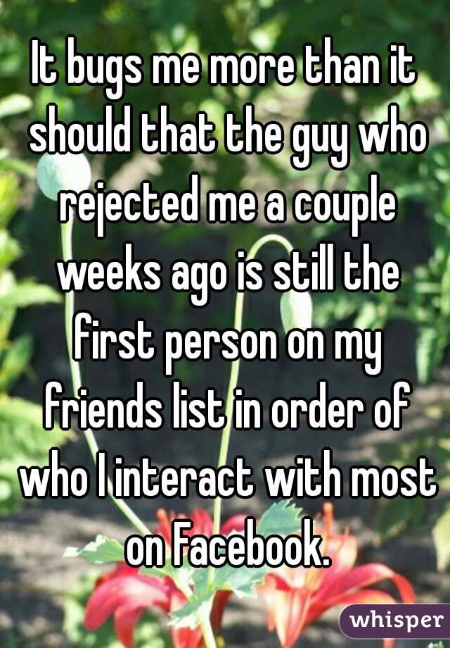 It bugs me more than it should that the guy who rejected me a couple weeks ago is still the first person on my friends list in order of who I interact with most on Facebook.