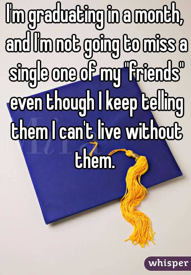 I'm graduating in a month, and I'm not going to miss a single one of my "friends" even though I keep telling them I can't live without them. 