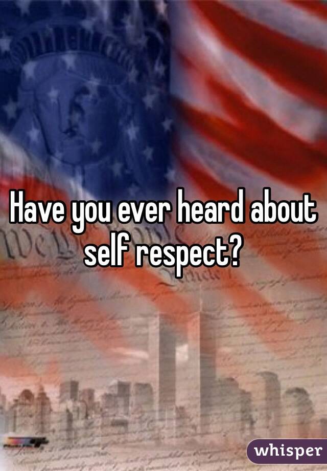 Have you ever heard about self respect?