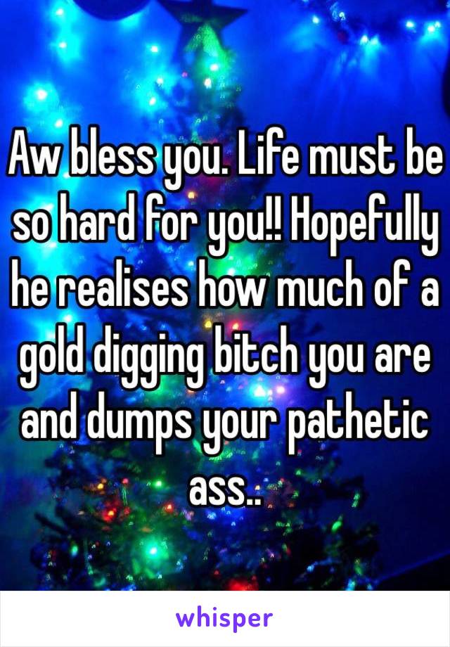 Aw bless you. Life must be so hard for you!! Hopefully he realises how much of a gold digging bitch you are and dumps your pathetic ass.. 