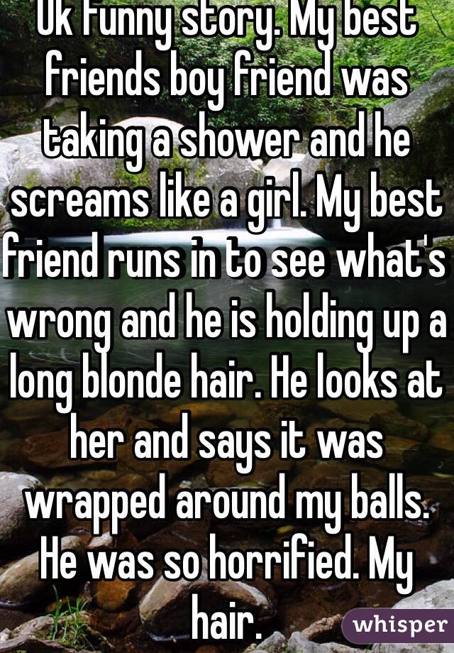 Ok funny story. My best friends boy friend was taking a shower and he screams like a girl. My best friend runs in to see what's wrong and he is holding up a long blonde hair. He looks at her and says it was wrapped around my balls.  He was so horrified. My hair. 