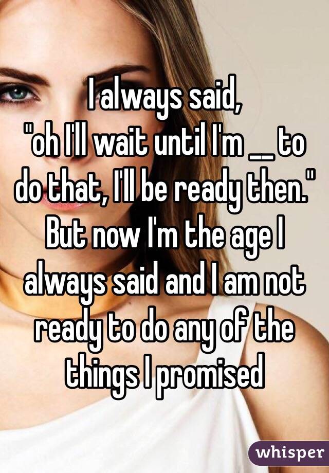 I always said, 
"oh I'll wait until I'm __ to do that, I'll be ready then."
But now I'm the age I always said and I am not ready to do any of the things I promised 