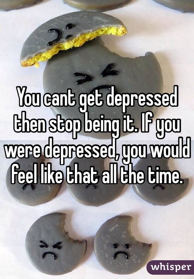 You cant get depressed then stop being it. If you were depressed, you would feel like that all the time.