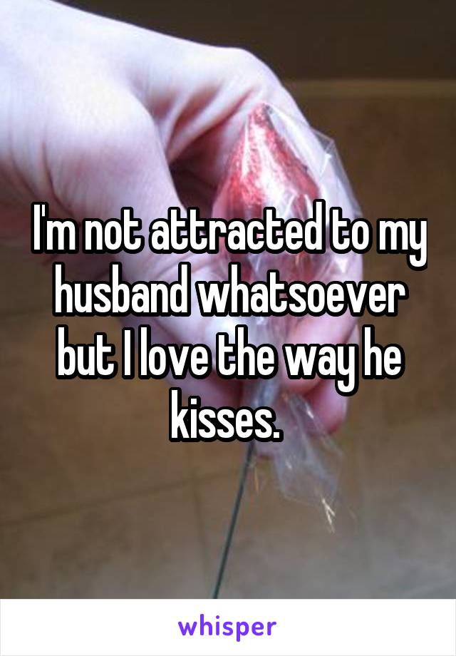 I'm not attracted to my husband whatsoever but I love the way he kisses. 