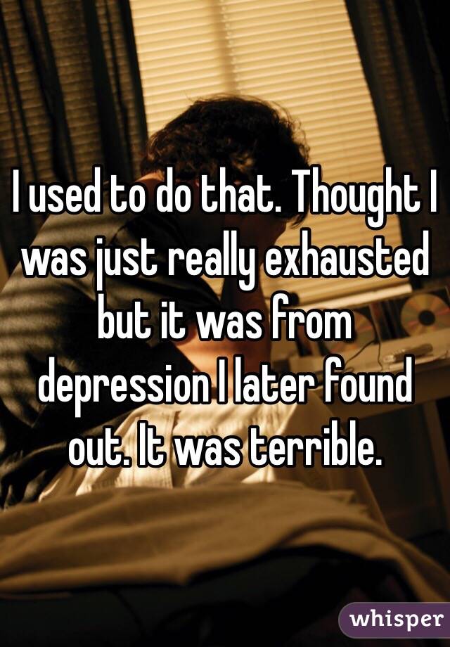 I used to do that. Thought I was just really exhausted but it was from depression I later found out. It was terrible. 