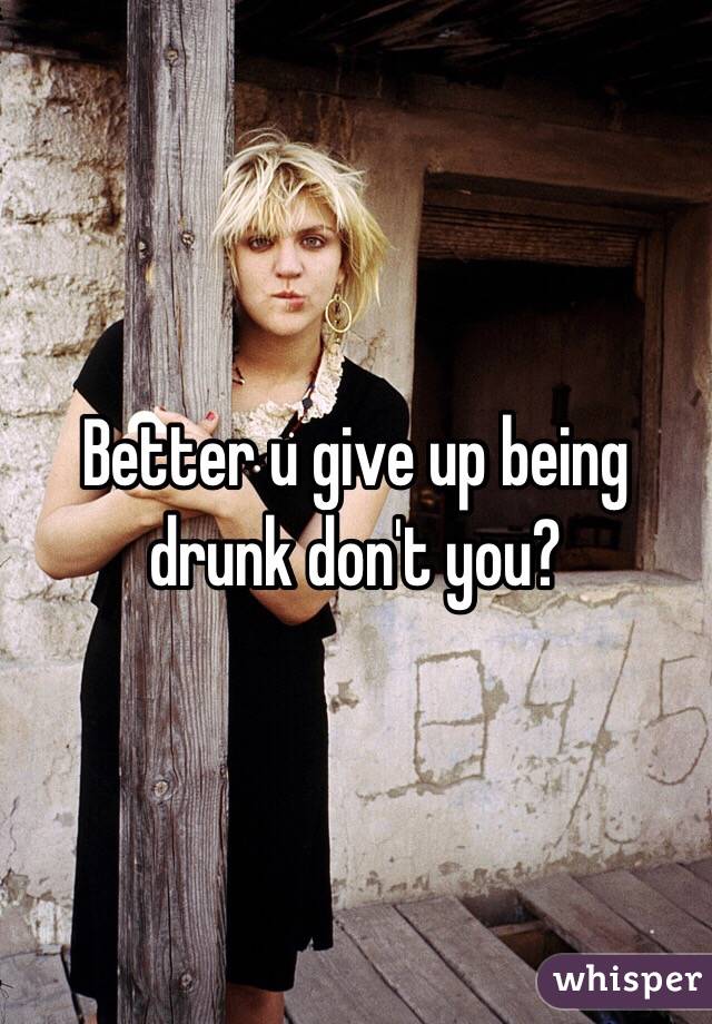 Better u give up being drunk don't you?