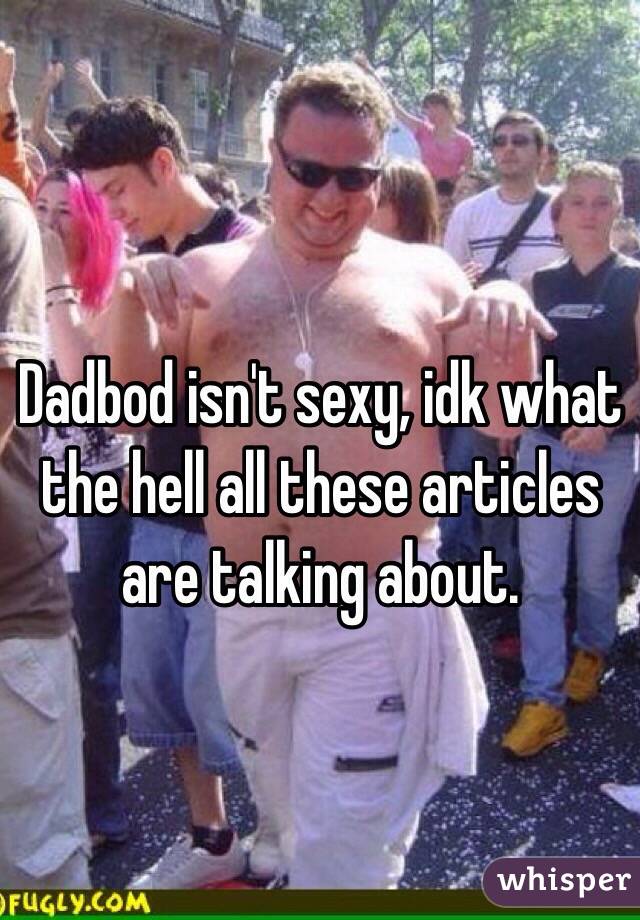 Dadbod isn't sexy, idk what the hell all these articles are talking about. 