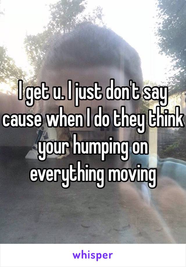 I get u. I just don't say cause when I do they think your humping on everything moving