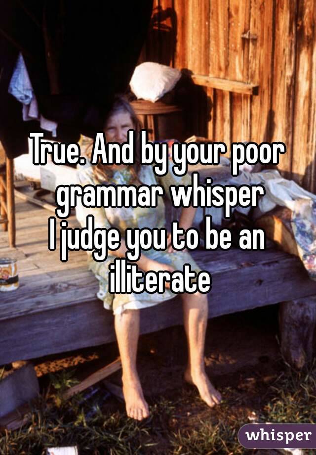 True. And by your poor grammar whisper
I judge you to be an illiterate