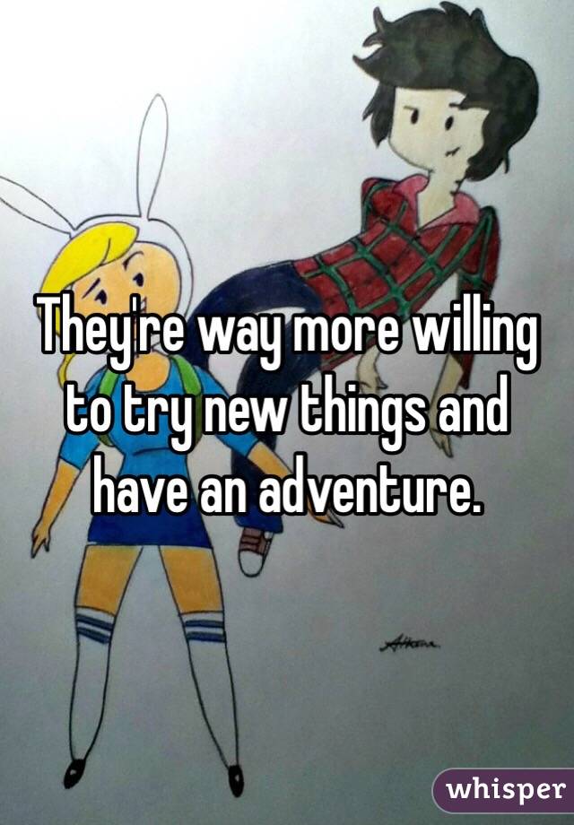 They're way more willing to try new things and have an adventure.
