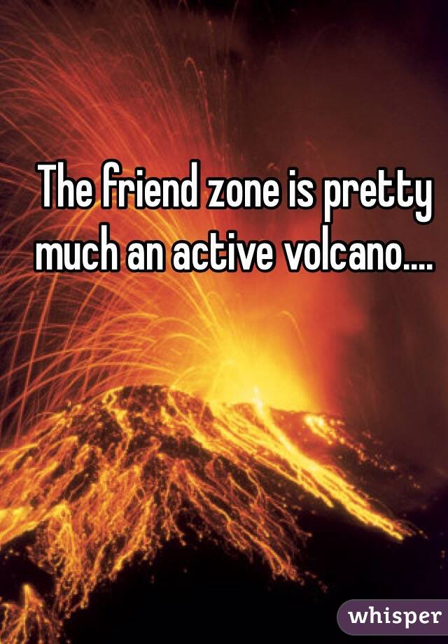 The friend zone is pretty much an active volcano....

