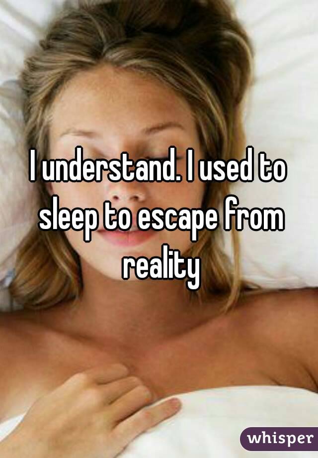 I understand. I used to sleep to escape from reality