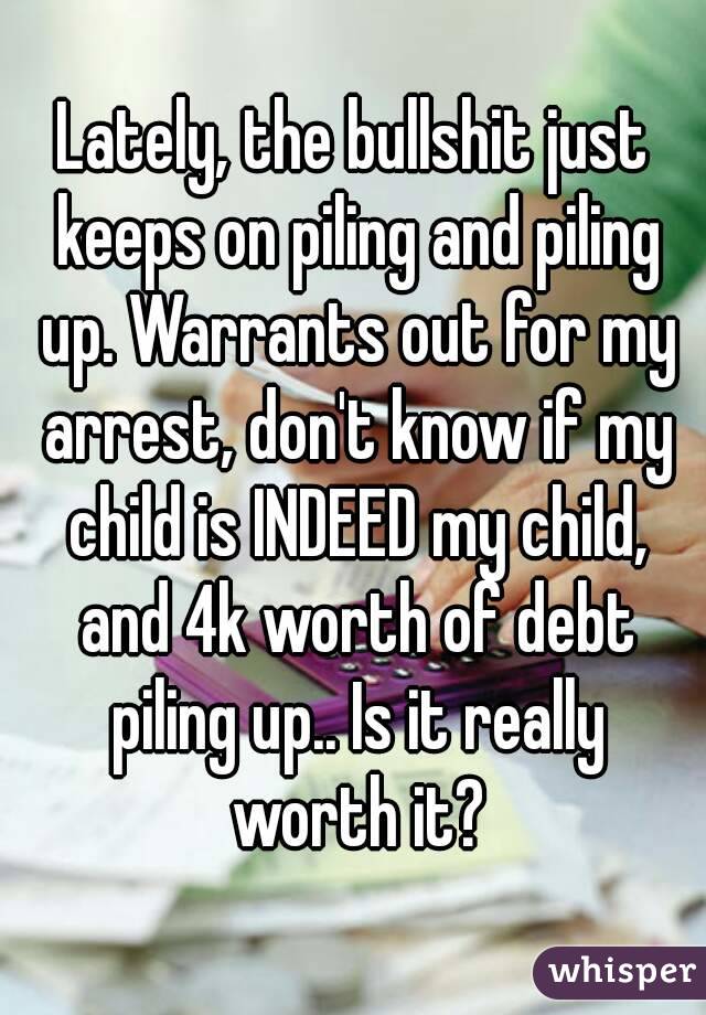 Lately, the bullshit just keeps on piling and piling up. Warrants out for my arrest, don't know if my child is INDEED my child, and 4k worth of debt piling up.. Is it really worth it?