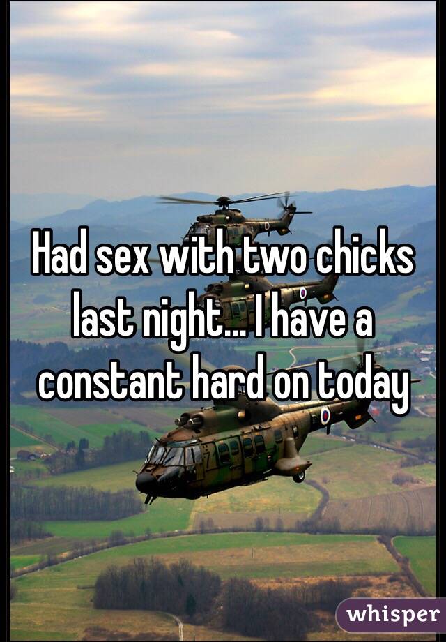 Had sex with two chicks last night... I have a constant hard on today 