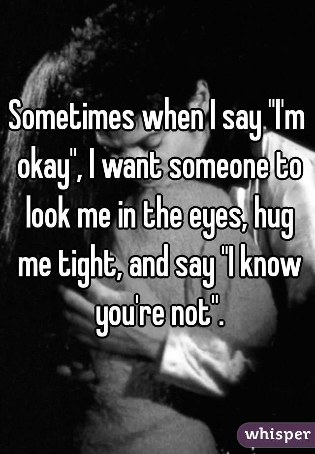 Sometimes when I say "I'm okay", I want someone to look me in the eyes, hug me tight, and say "I know you're not".