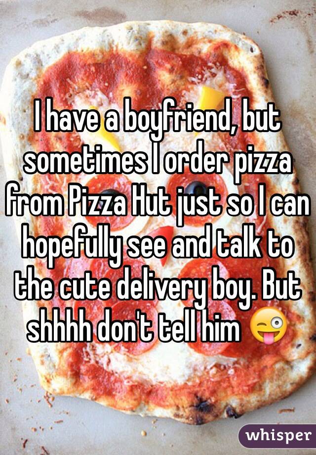 I have a boyfriend, but sometimes I order pizza from Pizza Hut just so I can hopefully see and talk to the cute delivery boy. But shhhh don't tell him 😜